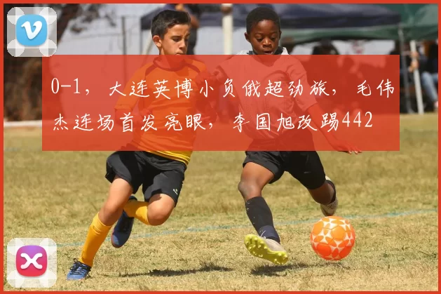 0-1，大连英博小负俄超劲旅，毛伟杰连场首发亮眼，李国旭改踢442