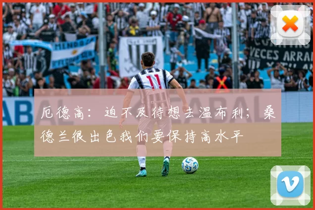 厄德高：迫不及待想去温布利；桑德兰很出色我们要保持高水平