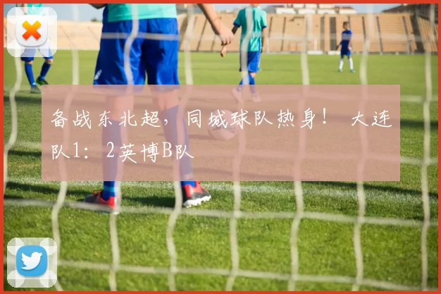 备战东北超，同城球队热身！ 大连队1：2英博B队